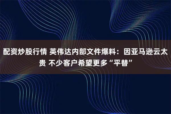 配资炒股行情 英伟达内部文件爆料：因亚马逊云太贵 不少客户希望更多“平替”