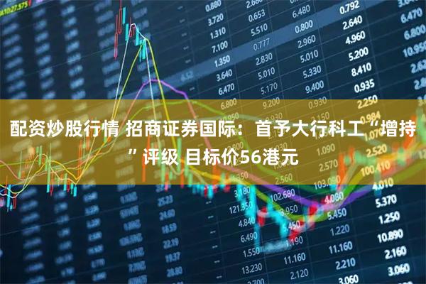 配资炒股行情 招商证券国际：首予大行科工“增持”评级 目标价56港元
