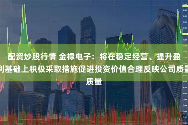 配资炒股行情 金禄电子：将在稳定经营、提升盈利基础上积极采取措施促进投资价值合理反映公司质量