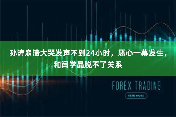 孙涛崩溃大哭发声不到24小时，恶心一幕发生，和闫学晶脱不了关系