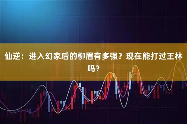 仙逆:进入幻家后的柳眉有多强?现在能打过王林吗?