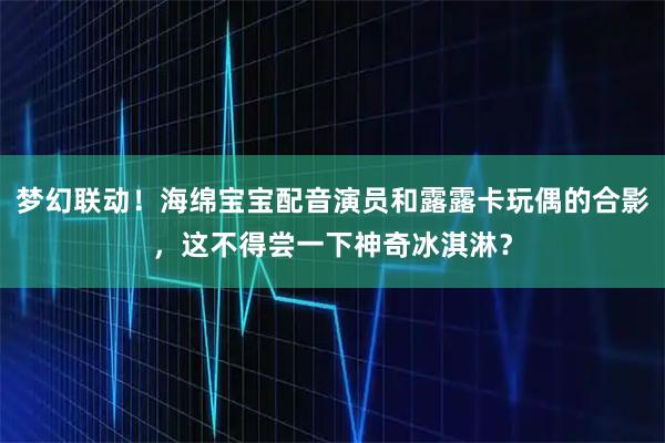 梦幻联动！海绵宝宝配音演员和露露卡玩偶的合影，这不得尝一下神奇冰淇淋？