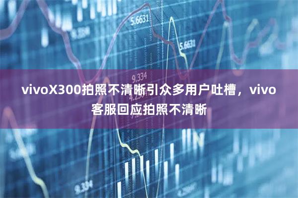 vivoX300拍照不清晰引众多用户吐槽，vivo客服回应拍照不清晰