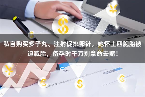 私自购买多子丸、注射促排卵针，她怀上四胞胎被迫减胎，备孕时千万别拿命去赌！