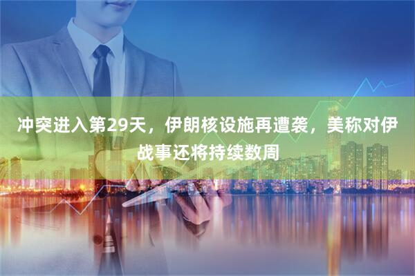 冲突进入第29天，伊朗核设施再遭袭，美称对伊战事还将持续数周