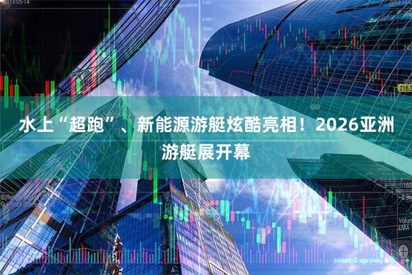 水上“超跑”、新能源游艇炫酷亮相！2026亚洲游艇展开幕