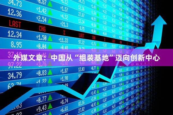 外媒文章:中国从“组装基地”迈向创新中心