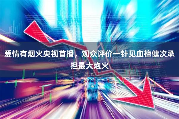 爱情有烟火央视首播，观众评价一针见血檀健次承担最大炮火