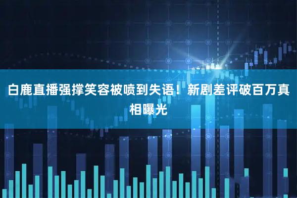 白鹿直播强撑笑容被喷到失语!新剧差评破百万真相曝光