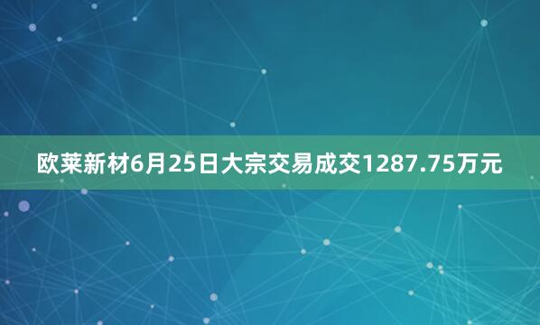 欧莱新材6月25日大宗交易成交1287.75万元