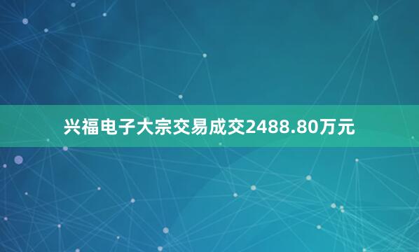 兴福电子大宗交易成交2488.80万元